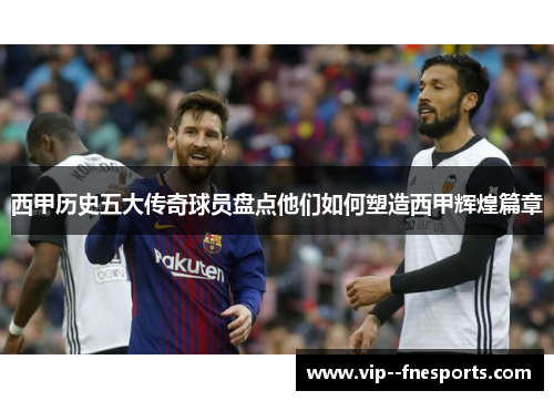 西甲历史五大传奇球员盘点他们如何塑造西甲辉煌篇章 西甲历史五大传奇球员盘点他们如何塑造西甲辉煌篇章