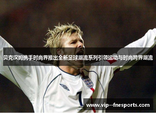 贝克汉姆携手时尚界推出全新足球潮流系列引领运动与时尚跨界潮流 贝克汉姆携手时尚界推出全新足球潮流系列引领运动与时尚跨界潮流