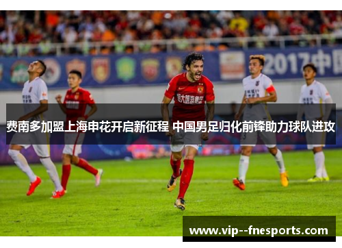 费南多加盟上海申花开启新征程 中国男足归化前锋助力球队进攻