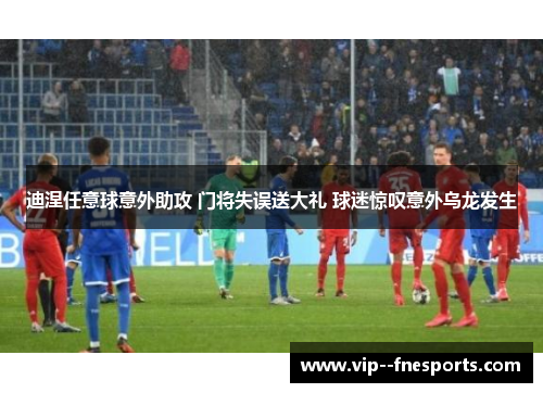 迪涅任意球意外助攻 门将失误送大礼 球迷惊叹意外乌龙发生 迪涅任意球意外助攻 门将失误送大礼 球迷惊叹意外乌龙发生